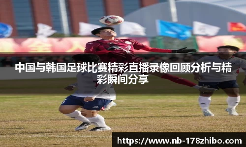 中国与韩国足球比赛精彩直播录像回顾分析与精彩瞬间分享