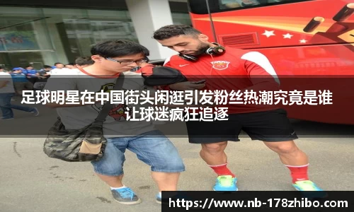 足球明星在中国街头闲逛引发粉丝热潮究竟是谁让球迷疯狂追逐